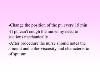 -Change the position of the pt. every 15 min
-If pt. can't cough the nurse my need to
suctions mechanically
-After procedure the nurse should notes the
amount and color viscosity and characteristic
of sputum
 