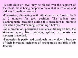 -A soft cloth or towel may be placed over the segment of
the chest that is being cupped to prevent skin irritation and
redness from direct contact.
-Percussion, alternating with vibration, is performed for 3
to 5 minutes for each position. The patient uses
diaphragmatic breathing during this procedure to promote
relaxation (see “Breathing Retraining,” below).
-As a precaution, percussion over chest drainage tubes, the
sternum, spine, liver, kidneys, spleen, or breasts (in
women) is avoided.
-Percussion is performed cautiously in the elderly because
of their increased incidence of osteoporosis and risk of rib
fracture.
 