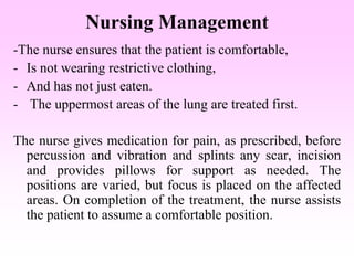 Nursing Management
-The nurse ensures that the patient is comfortable,
- Is not wearing restrictive clothing,
- And has not just eaten.
- The uppermost areas of the lung are treated first.
The nurse gives medication for pain, as prescribed, before
percussion and vibration and splints any scar, incision
and provides pillows for support as needed. The
positions are varied, but focus is placed on the affected
areas. On completion of the treatment, the nurse assists
the patient to assume a comfortable position.
 
