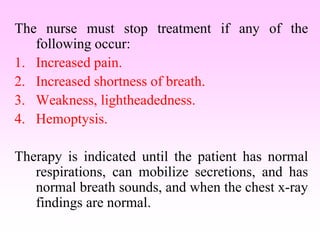 The nurse must stop treatment if any of the
following occur:
1. Increased pain.
2. Increased shortness of breath.
3. Weakness, lightheadedness.
4. Hemoptysis.
Therapy is indicated until the patient has normal
respirations, can mobilize secretions, and has
normal breath sounds, and when the chest x-ray
findings are normal.
 