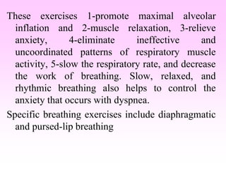 These exercises 1-promote maximal alveolar
inflation and 2-muscle relaxation, 3-relieve
anxiety, 4-eliminate ineffective and
uncoordinated patterns of respiratory muscle
activity, 5-slow the respiratory rate, and decrease
the work of breathing. Slow, relaxed, and
rhythmic breathing also helps to control the
anxiety that occurs with dyspnea.
Specific breathing exercises include diaphragmatic
and pursed-lip breathing
 