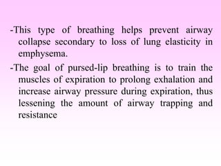 -This type of breathing helps prevent airway
collapse secondary to loss of lung elasticity in
emphysema.
-The goal of pursed-lip breathing is to train the
muscles of expiration to prolong exhalation and
increase airway pressure during expiration, thus
lessening the amount of airway trapping and
resistance
 