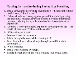 Nursing Instruction during Pursed-Lip Breathing
1. Inhale through the nose while counting to 3—the amount of time
needed to say “Smell a rose.”
2. Exhale slowly and evenly against pursed lips while tightening
the abdominal muscles. (Pursing the lips increases intratracheal
pressure; exhaling through the mouth offers less resistance to
expired air.)
3. Count to 7 while prolonging expiration through pursed lips—the
length of time to say “Blow out the candle.”
4. While sitting in a chair:
• Fold arms over the abdomen.
• Inhale through the nose while counting to 3.
• Bend forward and exhale slowly through pursed lips while
counting to 7.
5. While walking:
• Inhale while walking two steps.
• Exhale through pursed lips while walking four or five steps.
 
