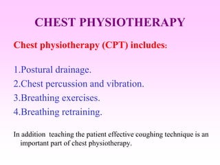 CHEST PHYSIOTHERAPY
Chest physiotherapy (CPT) includes:
1.Postural drainage.
2.Chest percussion and vibration.
3.Breathing exercises.
4.Breathing retraining.
In addition teaching the patient effective coughing technique is an
important part of chest physiotherapy.
 