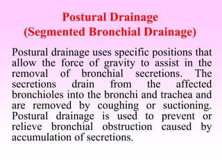 Postural Drainage
(Segmented Bronchial Drainage)
Postural drainage uses specific positions that
allow the force of gravity to assist in the
removal of bronchial secretions. The
secretions drain from the affected
bronchioles into the bronchi and trachea and
are removed by coughing or suctioning.
Postural drainage is used to prevent or
relieve bronchial obstruction caused by
accumulation of secretions.
 