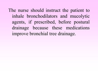 The nurse should instruct the patient to
inhale bronchodilators and mucolytic
agents, if prescribed, before postural
drainage because these medications
improve bronchial tree drainage.
 