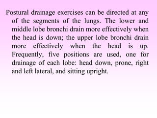 Postural drainage exercises can be directed at any
of the segments of the lungs. The lower and
middle lobe bronchi drain more effectively when
the head is down; the upper lobe bronchi drain
more effectively when the head is up.
Frequently, five positions are used, one for
drainage of each lobe: head down, prone, right
and left lateral, and sitting upright.
 