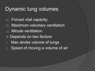 Dynamic lung volumes
a) Forced vital capacity
b) Maximum voluntary ventilation
c) Minute ventilation
 Depends on two factors:
1. Max stroke volume of lungs
2. Speed of moving a volume of air
 