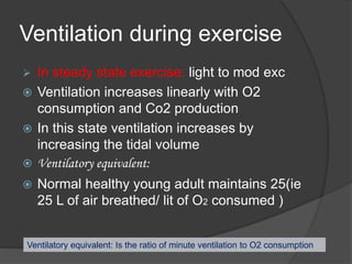 Ventilation during exercise
 In steady state exercise: light to mod exc
 Ventilation increases linearly with O2
consumption and Co2 production
 In this state ventilation increases by
increasing the tidal volume
 Ventilatory equivalent:
 Normal healthy young adult maintains 25(ie
25 L of air breathed/ lit of O2 consumed )
Ventilatory equivalent: Is the ratio of minute ventilation to O2 consumption
 