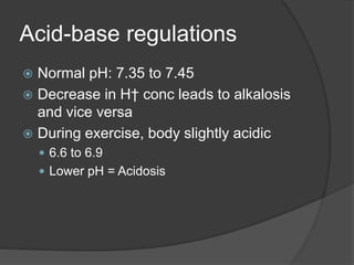Acid-base regulations
 Normal pH: 7.35 to 7.45
 Decrease in H† conc leads to alkalosis
and vice versa
 During exercise, body slightly acidic
 6.6 to 6.9
 Lower pH = Acidosis
 