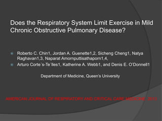 Does the Respiratory System Limit Exercise in Mild
Chronic Obstructive Pulmonary Disease?
 Roberto C. Chin1, Jordan A. Guenette1,2, Sicheng Cheng1, Natya
Raghavan1,3, Naparat Amornputtisathaporn1,4,
 Arturo Corte´s-Te´lles1, Katherine A. Webb1, and Denis E. O’Donnell1
Department of Medicine, Queen’s University
AMERICAN JOURNAL OF RESPIRATORY AND CRITICAL CARE MEDICINE 2013
 