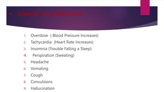 • Adverse Drug Reactions:
1. Overdose ( Blood Pressure Increases)
2. Tachycardia (Heart Rate Increases)
3. Insomnia (Trouble Falling a Sleep)
4. Perspiration (Sweating)
5. Headache
6. Vomating
7. Cough
8. Convulsions
9. Hallucination
 