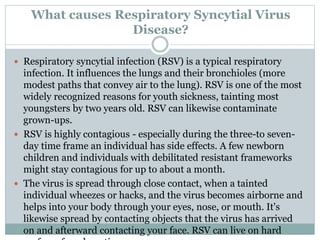 What causes Respiratory Syncytial Virus
Disease?
 Respiratory syncytial infection (RSV) is a typical respiratory
infection. It influences the lungs and their bronchioles (more
modest paths that convey air to the lung). RSV is one of the most
widely recognized reasons for youth sickness, tainting most
youngsters by two years old. RSV can likewise contaminate
grown-ups.
 RSV is highly contagious - especially during the three-to seven-
day time frame an individual has side effects. A few newborn
children and individuals with debilitated resistant frameworks
might stay contagious for up to about a month.
 The virus is spread through close contact, when a tainted
individual wheezes or hacks, and the virus becomes airborne and
helps into your body through your eyes, nose, or mouth. It's
likewise spread by contacting objects that the virus has arrived
on and afterward contacting your face. RSV can live on hard
 
