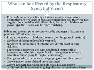 Who can be affected by the Respiratory
Syncytial Virus?
 RSV contaminates practically all kids somewhere around once
before they are two years of age. More often than not, this virus just
targets minor cold-like side effects. But, for certain children and
grown-ups, the disease can be more terrifying.
Babies and grown-ups at most noteworthy endanger of extreme or
perilous RSV infection are:
 Premature newborn children (because their lungs are immature).
 Newborn children under a half-year-old.
 Newborn children brought into the world with heart or lung
sickness.
 Youngsters and grown-ups with debilitated insusceptible
frameworks, including the people who have gotten an organ to
relocate or those going through chemotherapy.
 Youngsters who experience issues gulping or can't clear mucus.
 Grown-ups 65 years old and more seasoned.
 Grown-ups with heart and lung illnesses, like congestive
cardiovascular breakdown, ongoing obstructive respiratory illness,
 
