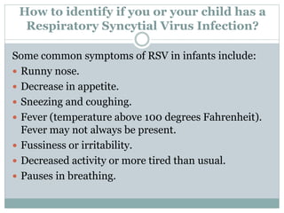 How to identify if you or your child has a
Respiratory Syncytial Virus Infection?
Some common symptoms of RSV in infants include:
 Runny nose.
 Decrease in appetite.
 Sneezing and coughing.
 Fever (temperature above 100 degrees Fahrenheit).
Fever may not always be present.
 Fussiness or irritability.
 Decreased activity or more tired than usual.
 Pauses in breathing.
 