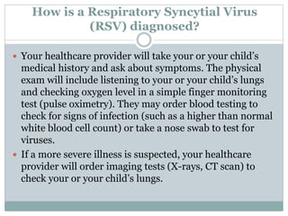 How is a Respiratory Syncytial Virus
(RSV) diagnosed?
 Your healthcare provider will take your or your child’s
medical history and ask about symptoms. The physical
exam will include listening to your or your child’s lungs
and checking oxygen level in a simple finger monitoring
test (pulse oximetry). They may order blood testing to
check for signs of infection (such as a higher than normal
white blood cell count) or take a nose swab to test for
viruses.
 If a more severe illness is suspected, your healthcare
provider will order imaging tests (X-rays, CT scan) to
check your or your child’s lungs.
 