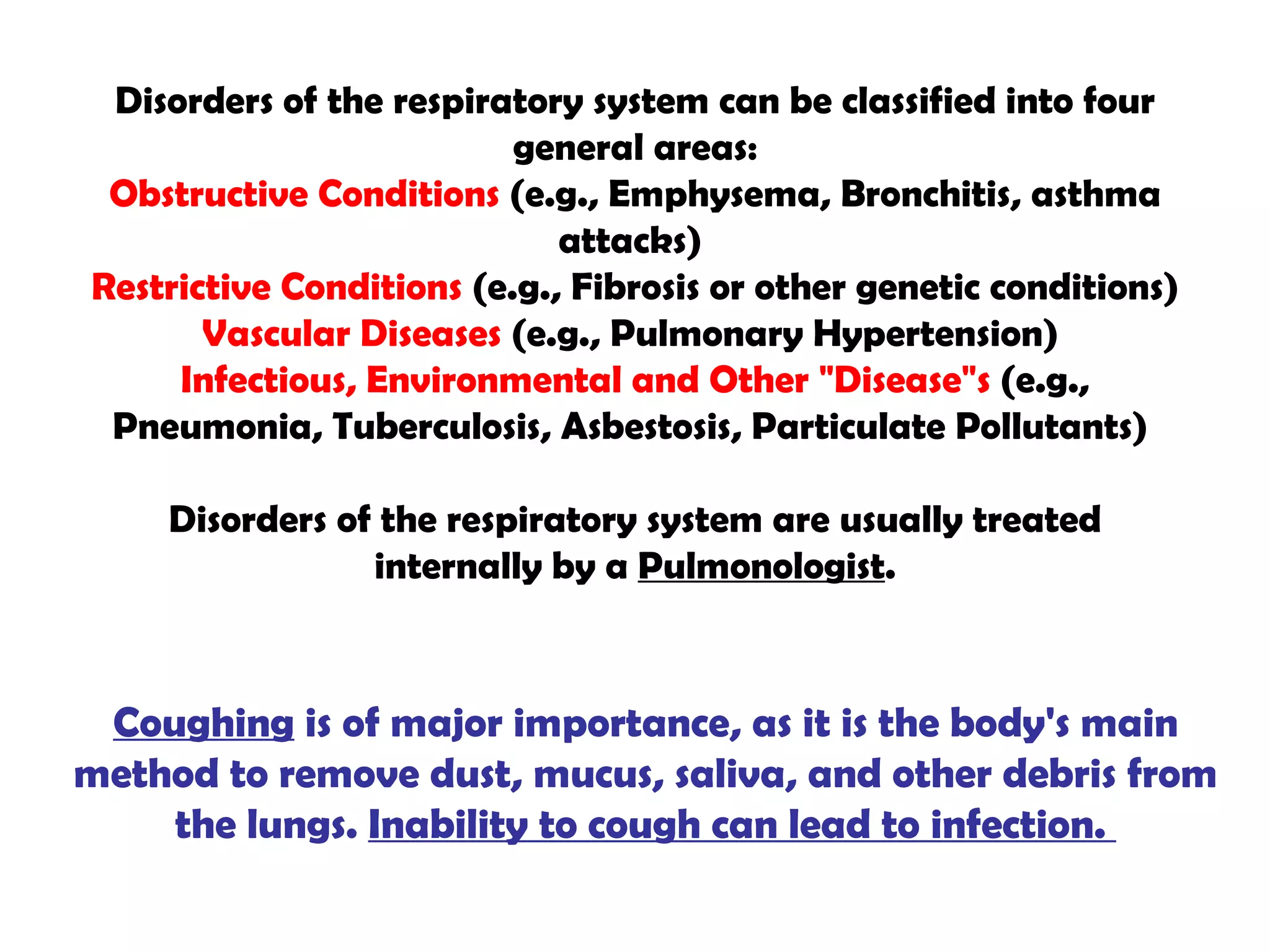 Disorders of the respiratory system can be classified into four general areas: Obstructive Conditions  (e.g., Emphysema, Bronchitis, asthma attacks)  Restrictive Conditions  (e.g., Fibrosis or other genetic conditions)  Vascular Diseases  (e.g., Pulmonary Hypertension)  Infectious, Environmental and Other "Disease"s  (e.g., Pneumonia, Tuberculosis, Asbestosis, Particulate Pollutants)  Disorders of the respiratory system are usually treated internally by a  Pulmonologist . Coughing  is of major importance, as it is the body's main method to remove dust, mucus, saliva, and other debris from the lungs.  Inability to cough can lead to infection.  