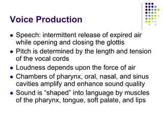 Voice Production
 Speech: intermittent release of expired air
while opening and closing the glottis
 Pitch is determined by the length and tension
of the vocal cords
 Loudness depends upon the force of air
 Chambers of pharynx, oral, nasal, and sinus
cavities amplify and enhance sound quality
 Sound is “shaped” into language by muscles
of the pharynx, tongue, soft palate, and lips
 