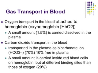 Gas Transport in Blood
 Oxygen transport in the blood attached to
hemoglobin (oxyhemoglobin [HbO2])
 A small amount (1.5%) is carried dissolved in the
plasma
 Carbon dioxide transport in the blood
 transported in the plasma as bicarbonate ion
(HCO3–) (70%) 10% free in plasma
 A small amount is carried inside red blood cells
on hemoglobin, but at different binding sites than
those of oxygen (20%)
 