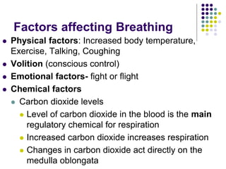 Factors affecting Breathing
 Physical factors: Increased body temperature,
Exercise, Talking, Coughing
 Volition (conscious control)
 Emotional factors- fight or flight
 Chemical factors
 Carbon dioxide levels
 Level of carbon dioxide in the blood is the main
regulatory chemical for respiration
 Increased carbon dioxide increases respiration
 Changes in carbon dioxide act directly on the
medulla oblongata
 