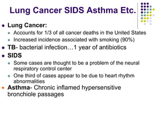 Lung Cancer SIDS Asthma Etc.
 Lung Cancer:
 Accounts for 1/3 of all cancer deaths in the United States
 Increased incidence associated with smoking (90%)
 TB- bacterial infection…1 year of antibiotics
 SIDS
 Some cases are thought to be a problem of the neural
respiratory control center
 One third of cases appear to be due to heart rhythm
abnormalities
 Asthma- Chronic inflamed hypersensitive
bronchiole passages
 
