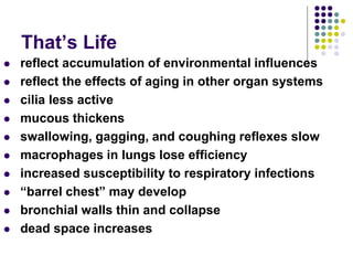 That’s Life
 reflect accumulation of environmental influences
 reflect the effects of aging in other organ systems
 cilia less active
 mucous thickens
 swallowing, gagging, and coughing reflexes slow
 macrophages in lungs lose efficiency
 increased susceptibility to respiratory infections
 “barrel chest” may develop
 bronchial walls thin and collapse
 dead space increases
 
