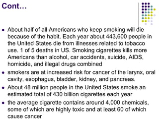 Cont…
 About half of all Americans who keep smoking will die
because of the habit. Each year about 443,600 people in
the United States die from illnesses related to tobacco
use. 1 of 5 deaths in US. Smoking cigarettes kills more
Americans than alcohol, car accidents, suicide, AIDS,
homicide, and illegal drugs combined
 smokers are at increased risk for cancer of the larynx, oral
cavity, esophagus, bladder, kidney, and pancreas.
 About 48 million people in the United States smoke an
estimated total of 430 billion cigarettes each year
 the average cigarette contains around 4,000 chemicals,
some of which are highly toxic and at least 60 of which
cause cancer
 