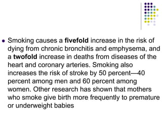 Smoking causes a fivefold increase in the risk of
dying from chronic bronchitis and emphysema, and
a twofold increase in deaths from diseases of the
heart and coronary arteries. Smoking also
increases the risk of stroke by 50 percent—40
percent among men and 60 percent among
women. Other research has shown that mothers
who smoke give birth more frequently to premature
or underweight babies
 