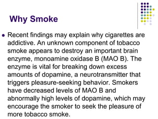 Why Smoke
 Recent findings may explain why cigarettes are
addictive. An unknown component of tobacco
smoke appears to destroy an important brain
enzyme, monoamine oxidase B (MAO B). The
enzyme is vital for breaking down excess
amounts of dopamine, a neurotransmitter that
triggers pleasure-seeking behavior. Smokers
have decreased levels of MAO B and
abnormally high levels of dopamine, which may
encourage the smoker to seek the pleasure of
more tobacco smoke.
 