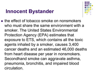Innocent Bystander
 the effect of tobacco smoke on nonsmokers
who must share the same environment with a
smoker. The United States Environmental
Protection Agency (EPA) estimates that
exposure to ETS, which contains all the toxic
agents inhaled by a smoker, causes 3,400
cancer deaths and an estimated 46,000 deaths
from heart disease per year in nonsmokers.
Secondhand smoke can aggravate asthma,
pneumonia, bronchitis, and impaired blood
circulation.
 