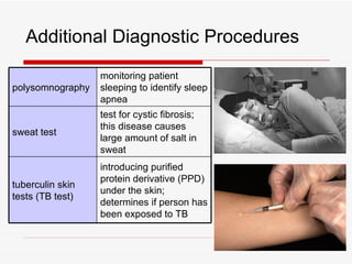 Additional Diagnostic Procedures
                  monitoring patient
polysomnography   sleeping to identify sleep
                  apnea
                  test for cystic fibrosis;
                  this disease causes
sweat test
                  large amount of salt in
                  sweat
                  introducing purified
                  protein derivative (PPD)
tuberculin skin
                  under the skin;
tests (TB test)
                  determines if person has
                  been exposed to TB
 