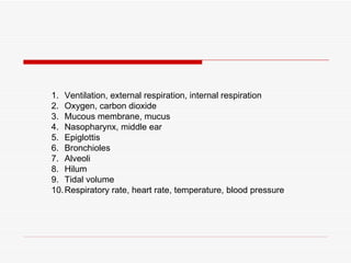 1. Ventilation, external respiration, internal respiration
2. Oxygen, carbon dioxide
3. Mucous membrane, mucus
4. Nasopharynx, middle ear
5. Epiglottis
6. Bronchioles
7. Alveoli
8. Hilum
9. Tidal volume
10. Respiratory rate, heart rate, temperature, blood pressure
 