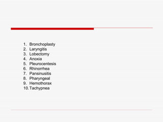 1. Bronchoplasty
2. Laryngitis
3. Lobectomy
4. Anoxia
5. Pleurocentesis
6. Rhinorrhea
7. Pansinusitis
8. Pharyngeal
9. Hemothorax
10. Tachypnea
 