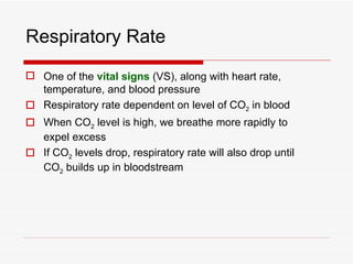 Respiratory Rate
 One of the vital signs (VS), along with heart rate,
  temperature, and blood pressure
 Respiratory rate dependent on level of CO2 in blood
 When CO2 level is high, we breathe more rapidly to
  expel excess
 If CO2 levels drop, respiratory rate will also drop until
  CO2 builds up in bloodstream
 