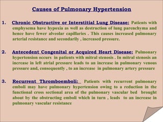 Causes of Pulmonary Hypertension

1.   Chronic Obstructive or Interstitial Lung Disease: Patients with
     emphysema have hypoxia as well as destruction of lung parenchyma and
     hence have fewer alveolar capillaries . This causes increased pulmonary
     arterial resistance and secondarily , increased pressure.

2.   Antecedent Congenital or Acquired Heart Disease: Pulmonary
     hypertension occurs in patients with mitral stenosis . In mitral stenosis an
     increase in left atrial pressure leads to an increase in pulmonary venous
     pressure and, consequently , to an increase in pulmonary artery pressure

3.   Recurrent Thromboemboli: Patients with recurrent pulmonary
     emboli may have pulmonary hypertension owing to a reduction in the
     functional cross sectional area of the pulmonary vascular bed brought
     about by the obstructing emboli which in turn , leads to an increase in
     pulmonary vascular resistance
 