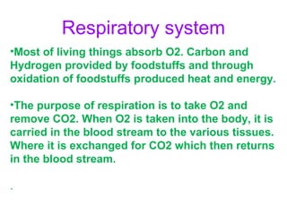Respiratory system
•Most of living things absorb O2. Carbon and
Hydrogen provided by foodstuffs and through
oxidation of foodstuffs produced heat and energy.
•The purpose of respiration is to take O2 and
remove CO2. When O2 is taken into the body, it is
carried in the blood stream to the various tissues.
Where it is exchanged for CO2 which then returns
in the blood stream.
.

 