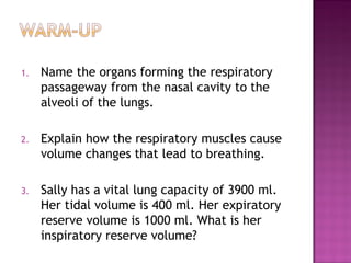 1. Name the organs forming the respiratory
passageway from the nasal cavity to the
alveoli of the lungs.
2. Explain how the respiratory muscles cause
volume changes that lead to breathing.
3. Sally has a vital lung capacity of 3900 ml.
Her tidal volume is 400 ml. Her expiratory
reserve volume is 1000 ml. What is her
inspiratory reserve volume?
 