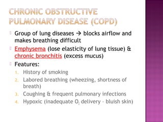  Group of lung diseases  blocks airflow and
makes breathing difficult
 Emphysema (lose elasticity of lung tissue) &
chronic bronchitis (excess mucus)
 Features:
1. History of smoking
2. Labored breathing (wheezing, shortness of
breath)
3. Coughing & frequent pulmonary infections
4. Hypoxic (inadequate O2 delivery – bluish skin)
 