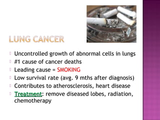  Uncontrolled growth of abnormal cells in lungs
 #1 cause of cancer deaths
 Leading cause = SMOKING
 Low survival rate (avg. 9 mths after diagnosis)
 Contributes to atherosclerosis, heart disease
 TreatmentTreatment: remove diseased lobes, radiation,
chemotherapy
 
