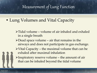 • Lung Volumes and Vital Capacity
Tidal volume – volume of air inhaled and exhaled
in a single breath
Dead space volume – air that remains in the
airways and does not participate in gas exchange.
Vital Capacity – the maximal volume that can be
exhaled after maximal inhalation
Inspiratory reserve volume – the amount of air
that can be inhaled beyond the tidal volume
Measurement of Lung Function
 