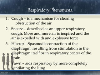 1. Cough – is a mechanism for clearing
obstruction of the air.
2. Sneeze – described as an upper respiratory
cough. More and more air is inspired and the
air is expelled with and explosive force.
3. Hiccup – Spasmodic contraction of the
diaphragm, resulting from stimulation in the
diaphragm itself or in respiratory center of the
brain.
4. Yawn – aids respiratory by more completely
ventilating the lung.
Respiratory Phenomena
 