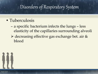 • Tuberculosis
– a specific bacterium infects the lungs – less
elasticity of the capillaries surrounding alveoli
 decreasing effective gas exchange bet. air &
blood
Disorders of Respiratory System
 