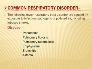 COMMON RESPIRATORY DISORDER--
 The following lower respiratory tract disorder are caused by
exposure to infection, pathogens or polluted air, including
tobacco smoke.
 Disease –
Pneumonia
Pulmonary fibrosis
Pulmonary tuberculosis
Emphysema
Bronchitis
Asthma
 