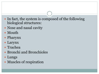  In fact, the system is composed of the following
biological structures:
 Nose and nasal cavity
 Mouth
 Pharynx
 Larynx
 Trachea
 Bronchi and Bronchioles
 Lungs
 Muscles of respiration
 