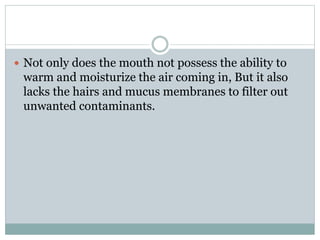  Not only does the mouth not possess the ability to
warm and moisturize the air coming in, But it also
lacks the hairs and mucus membranes to filter out
unwanted contaminants.
 