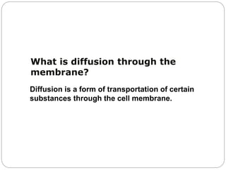What is diffusion through the
membrane?
Diffusion is a form of transportation of certain
substances through the cell membrane.
 