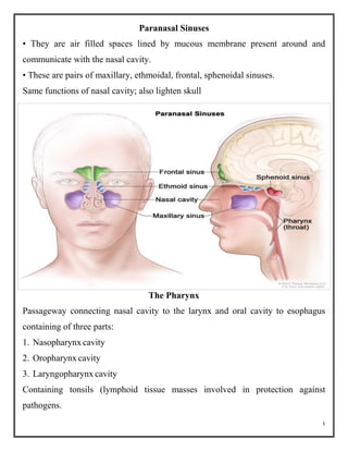 4
Paranasal Sinuses
• They are air filled spaces lined by mucous membrane present around and
communicate with the nasal cavity.
• These are pairs of maxillary, ethmoidal, frontal, sphenoidal sinuses.
Same functions of nasal cavity; also lighten skull
The Pharynx
Passageway connecting nasal cavity to the larynx and oral cavity to esophagus
containing of three parts:
1. Nasopharynx cavity
2. Oropharynx cavity
3. Laryngopharynx cavity
Containing tonsils (lymphoid tissue masses involved in protection against
pathogens.
 