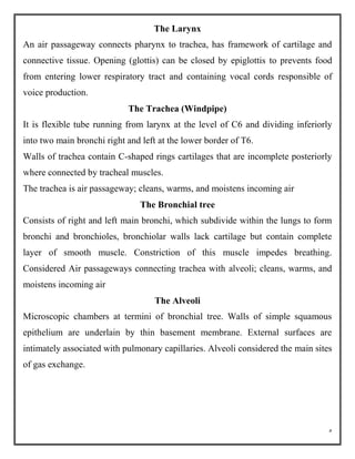 5
The Larynx
An air passageway connects pharynx to trachea, has framework of cartilage and
connective tissue. Opening (glottis) can be closed by epiglottis to prevents food
from entering lower respiratory tract and containing vocal cords responsible of
voice production.
The Trachea (Windpipe)
It is flexible tube running from larynx at the level of C6 and dividing inferiorly
into two main bronchi right and left at the lower border of T6.
Walls of trachea contain C-shaped rings cartilages that are incomplete posteriorly
where connected by tracheal muscles.
The trachea is air passageway; cleans, warms, and moistens incoming air
The Bronchial tree
Consists of right and left main bronchi, which subdivide within the lungs to form
bronchi and bronchioles, bronchiolar walls lack cartilage but contain complete
layer of smooth muscle. Constriction of this muscle impedes breathing.
Considered Air passageways connecting trachea with alveoli; cleans, warms, and
moistens incoming air
The Alveoli
Microscopic chambers at termini of bronchial tree. Walls of simple squamous
epithelium are underlain by thin basement membrane. External surfaces are
intimately associated with pulmonary capillaries. Alveoli considered the main sites
of gas exchange.
 