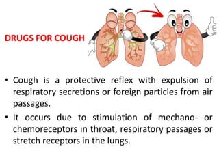 DRUGS FOR COUGH
• Cough is a protective reflex with expulsion of
respiratory secretions or foreign particles from air
passages.
• It occurs due to stimulation of mechano- or
chemoreceptors in throat, respiratory passages or
stretch receptors in the lungs.
 