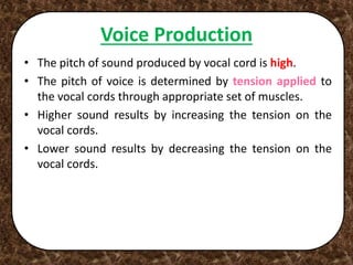 Voice Production
• The pitch of sound produced by vocal cord is high.
• The pitch of voice is determined by tension applied to
the vocal cords through appropriate set of muscles.
• Higher sound results by increasing the tension on the
vocal cords.
• Lower sound results by decreasing the tension on the
vocal cords.
 